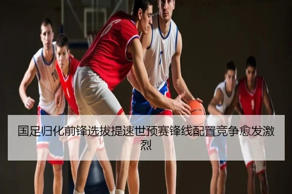 国足归化前锋选拔提速世预赛锋线配置竞争愈发激烈
