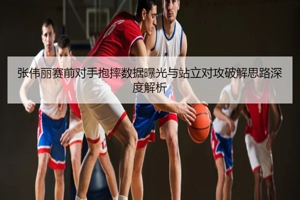 张伟丽赛前对手抱摔数据曝光与站立对攻破解思路深度解析