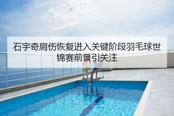 石宇奇肩伤恢复进入关键阶段羽毛球世锦赛前景引关注