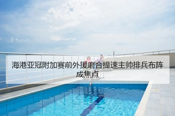 海港亚冠附加赛前外援磨合提速主帅排兵布阵成焦点