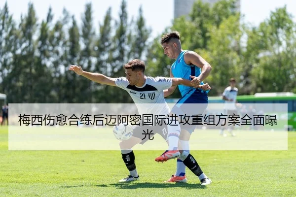 梅西伤愈合练后迈阿密国际进攻重组方案全面曝光